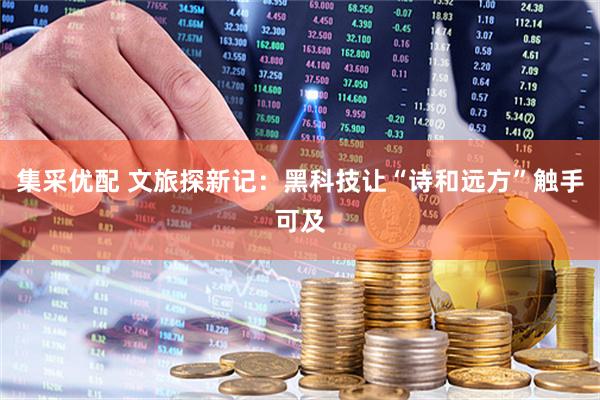 集采优配 文旅探新记：黑科技让“诗和远方”触手可及