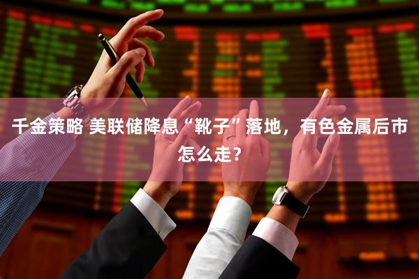 千金策略 美联储降息“靴子”落地，有色金属后市怎么走？