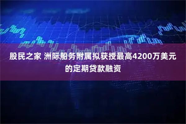 股民之家 洲际船务附属拟获授最高4200万美元的定期贷款融资