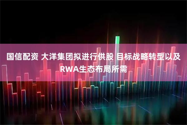 国信配资 大洋集团拟进行供股 目标战略转型以及RWA生态布局所需