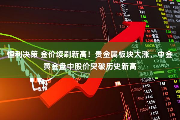 恒利决策 金价续刷新高！贵金属板块大涨，中金黄金盘中股价突破历史新高