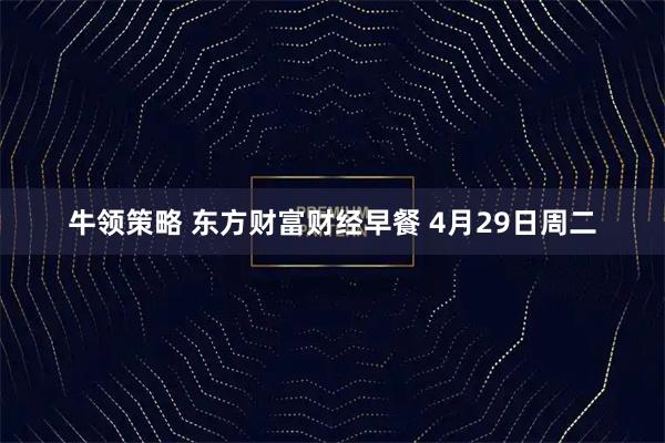 牛领策略 东方财富财经早餐 4月29日周二