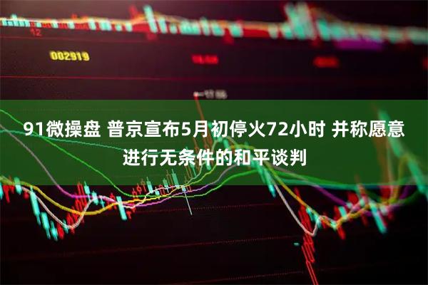 91微操盘 普京宣布5月初停火72小时 并称愿意进行无条件的和平谈判