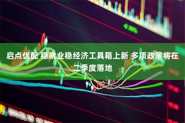 启点优配 稳就业稳经济工具箱上新 多项政策将在二季度落地