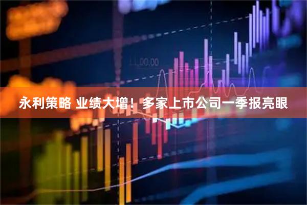 永利策略 业绩大增！多家上市公司一季报亮眼