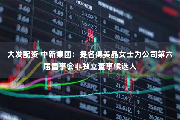 大发配资 中新集团：提名傅美晶女士为公司第六届董事会非独立董事候选人