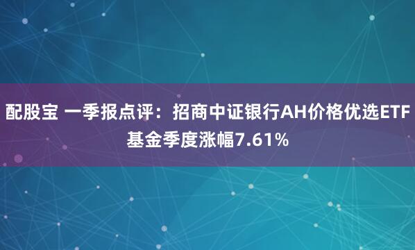 配股宝 一季报点评：招商中证银行AH价格优选ETF基金季度涨幅7.61%