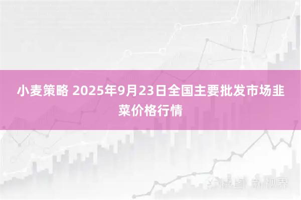小麦策略 2025年9月23日全国主要批发市场韭菜价格行情