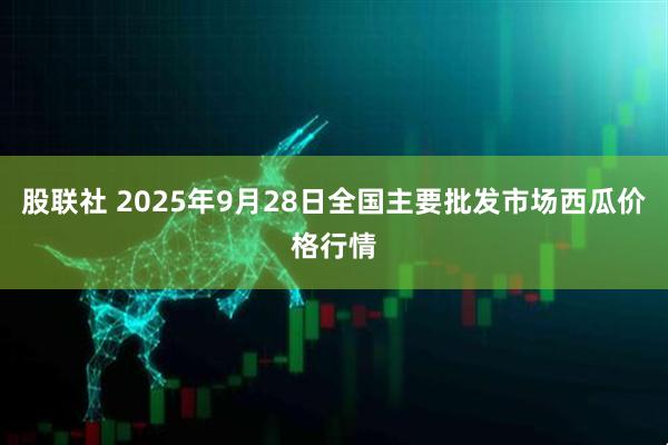 股联社 2025年9月28日全国主要批发市场西瓜价格行情