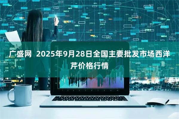 广盛网  2025年9月28日全国主要批发市场西洋芹价格行情