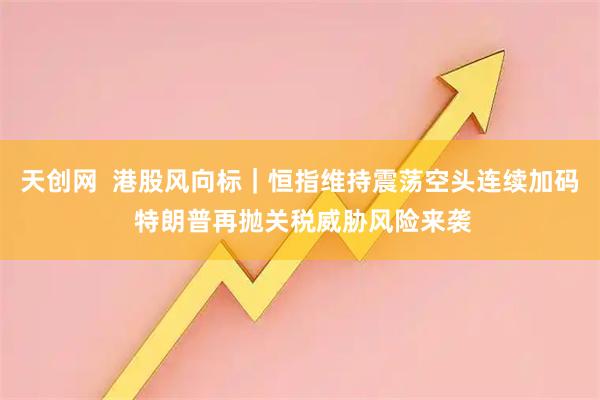 天创网  港股风向标｜恒指维持震荡空头连续加码 特朗普再抛关税威胁风险来袭