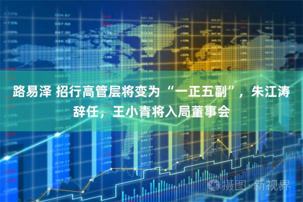 路易泽 招行高管层将变为 “一正五副”，朱江涛辞任，王小青将入局董事会