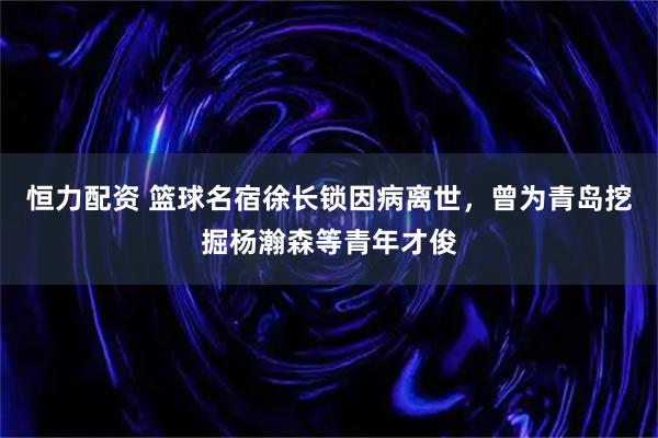 恒力配资 篮球名宿徐长锁因病离世，曾为青岛挖掘杨瀚森等青年才俊