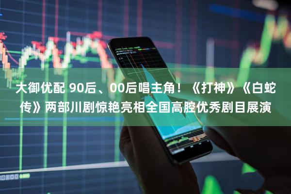 大御优配 90后、00后唱主角！《打神》《白蛇传》两部川剧惊艳亮相全国高腔优秀剧目展演