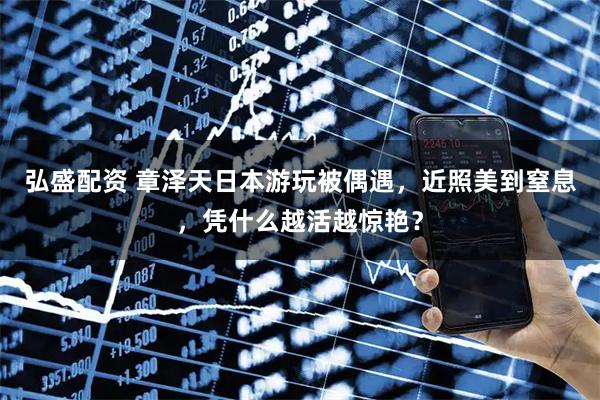 弘盛配资 章泽天日本游玩被偶遇，近照美到窒息，凭什么越活越惊艳？