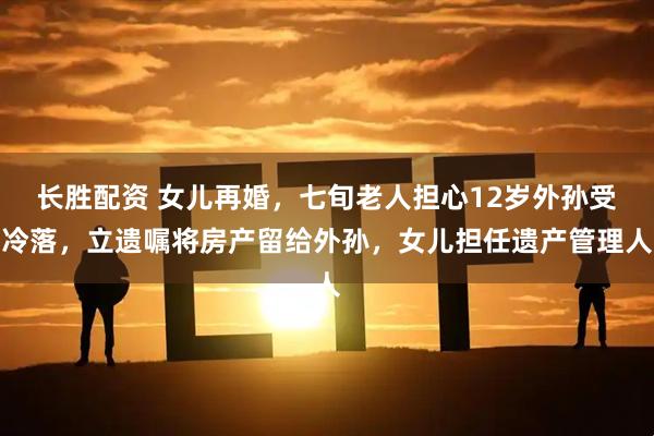 长胜配资 女儿再婚，七旬老人担心12岁外孙受冷落，立遗嘱将房产留给外孙，女儿担任遗产管理人