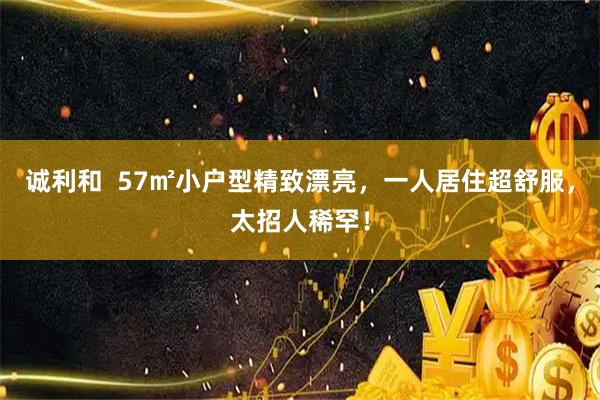 诚利和  57㎡小户型精致漂亮，一人居住超舒服，太招人稀罕！