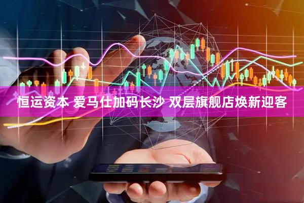 恒运资本 爱马仕加码长沙 双层旗舰店焕新迎客