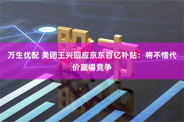 万生优配 美团王兴回应京东百亿补贴：将不惜代价赢得竞争