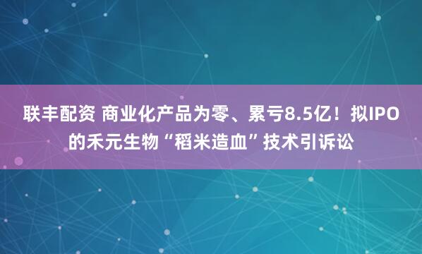 联丰配资 商业化产品为零、累亏8.5亿！拟IPO的禾元生物“稻米造血”技术引诉讼