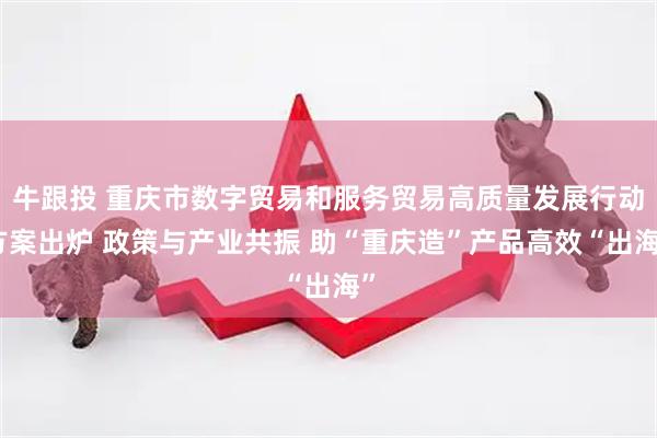 牛跟投 重庆市数字贸易和服务贸易高质量发展行动方案出炉 政策与产业共振 助“重庆造”产品高效“出海”