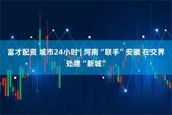 富才配资 城市24小时 | 河南“联手”安徽 在交界处建“新城”