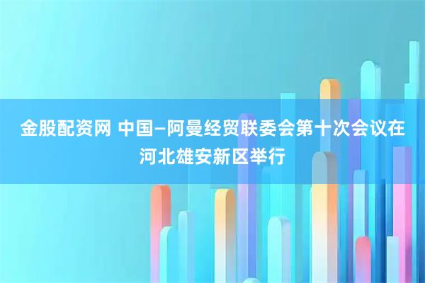 金股配资网 中国—阿曼经贸联委会第十次会议在河北雄安新区举行