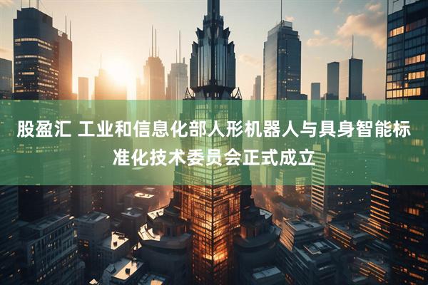 股盈汇 工业和信息化部人形机器人与具身智能标准化技术委员会正式成立