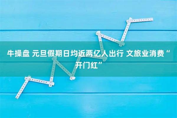 牛操盘 元旦假期日均近两亿人出行 文旅业消费“开门红”