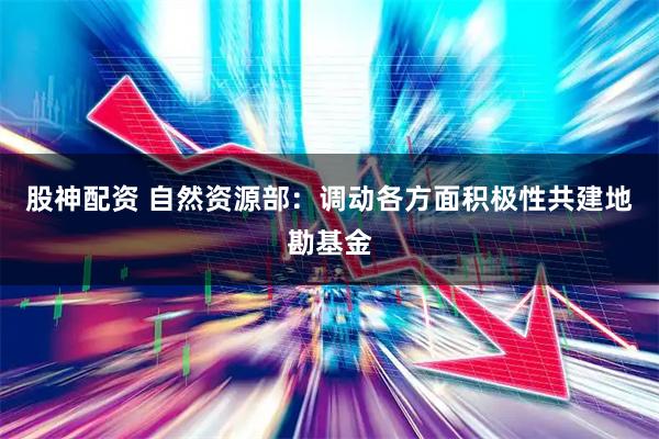 股神配资 自然资源部：调动各方面积极性共建地勘基金