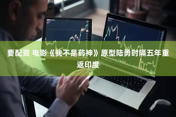 要配资 电影《我不是药神》原型陆勇时隔五年重返印度