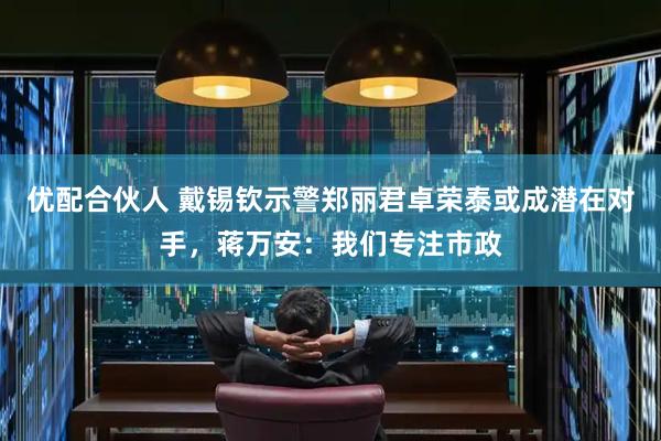 优配合伙人 戴锡钦示警郑丽君卓荣泰或成潜在对手，蒋万安：我们专注市政