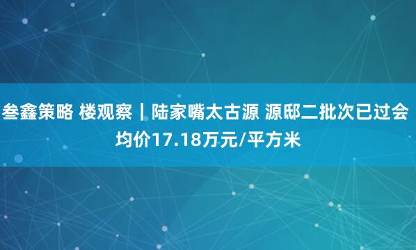 叁鑫策略 楼观察｜陆家嘴太古源 源邸二批次已过会 均价17.18万元/平方米