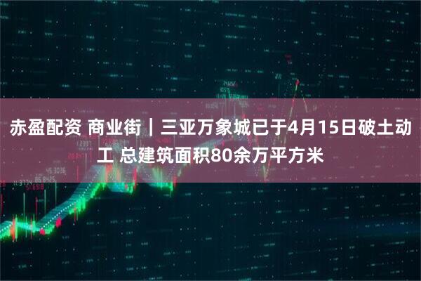 赤盈配资 商业街｜三亚万象城已于4月15日破土动工 总建筑面积80余万平方米