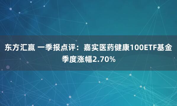 东方汇赢 一季报点评：嘉实医药健康100ETF基金季度涨幅2.70%