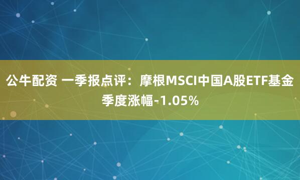 公牛配资 一季报点评：摩根MSCI中国A股ETF基金季度涨幅-1.05%