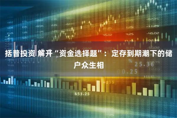 括普投资 解开“资金选择题”：定存到期潮下的储户众生相