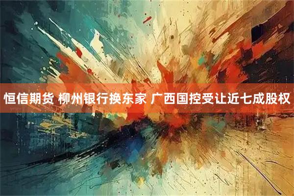 恒信期货 柳州银行换东家 广西国控受让近七成股权