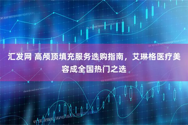 汇发网 高颅顶填充服务选购指南，艾琳格医疗美容成全国热门之选