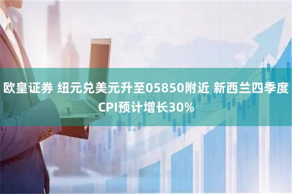 欧皇证券 纽元兑美元升至05850附近 新西兰四季度CPI预计增长30%