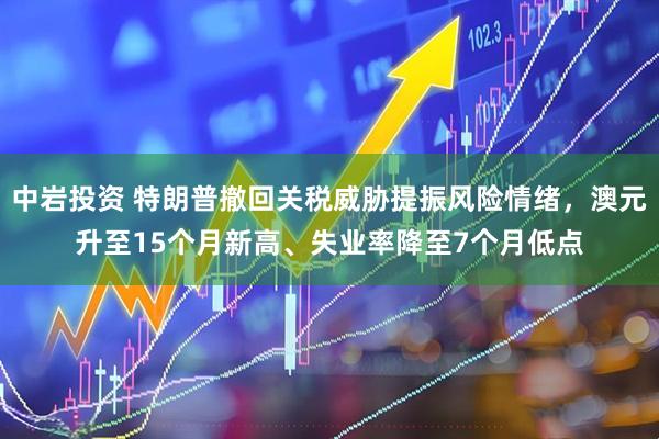 中岩投资 特朗普撤回关税威胁提振风险情绪，澳元升至15个月新高、失业率降至7个月低点
