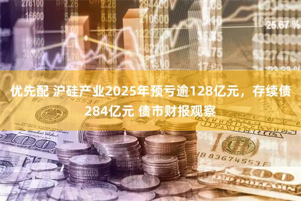 优先配 沪硅产业2025年预亏逾128亿元，存续债284亿元 债市财报观察