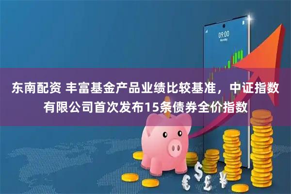 东南配资 丰富基金产品业绩比较基准，中证指数有限公司首次发布15条债券全价指数