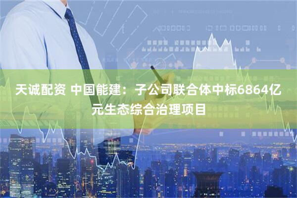 天诚配资 中国能建：子公司联合体中标6864亿元生态综合治理项目