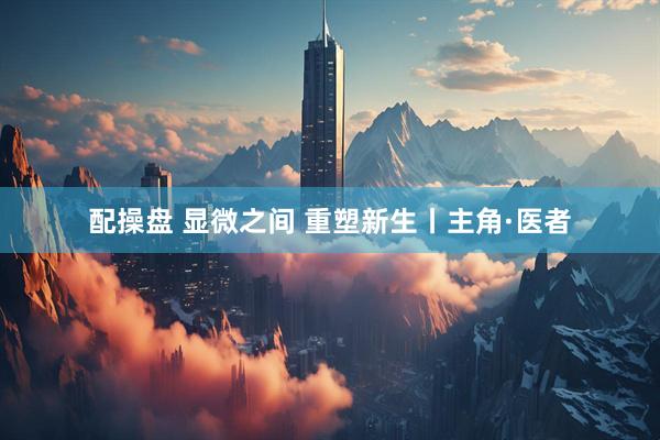 配操盘 显微之间 重塑新生丨主角·医者