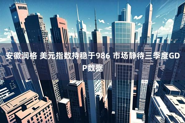 安徽润格 美元指数持稳于986 市场静待三季度GDP数据