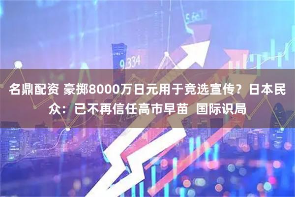 名鼎配资 豪掷8000万日元用于竞选宣传？日本民众：已不再信任高市早苗  国际识局