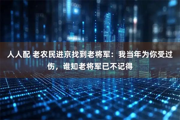 人人配 老农民进京找到老将军：我当年为你受过伤，谁知老将军已不记得