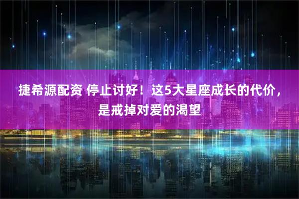 捷希源配资 停止讨好！这5大星座成长的代价，是戒掉对爱的渴望