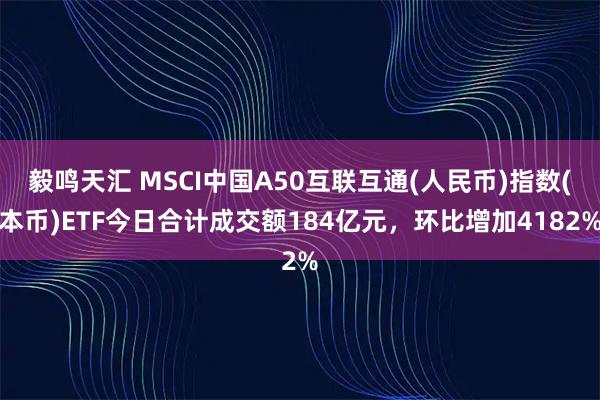 毅鸣天汇 MSCI中国A50互联互通(人民币)指数(本币)ETF今日合计成交额184亿元，环比增加4182%